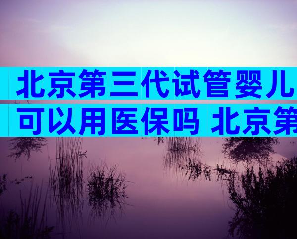 北京第三代试管婴儿可以用医保吗 北京第三代试管婴儿可以用医保吗